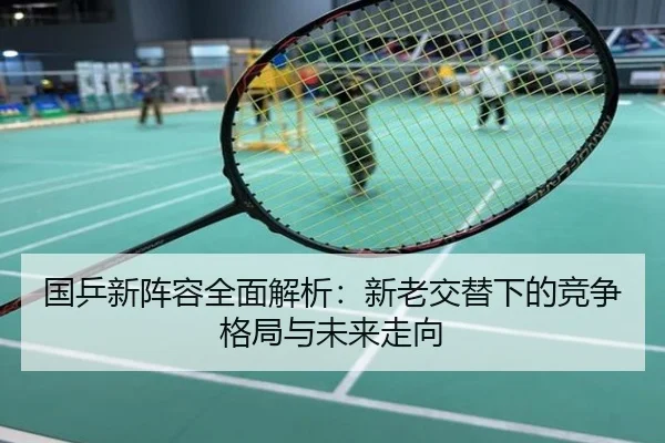 国乒新阵容全面解析：新老交替下的竞争格局与未来走向
