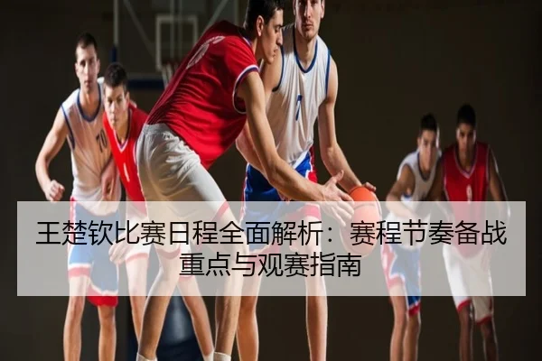 王楚钦比赛日程全面解析：赛程节奏备战重点与观赛指南