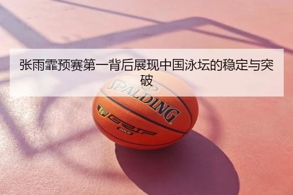 张雨霏预赛第一背后展现中国泳坛的稳定与突破