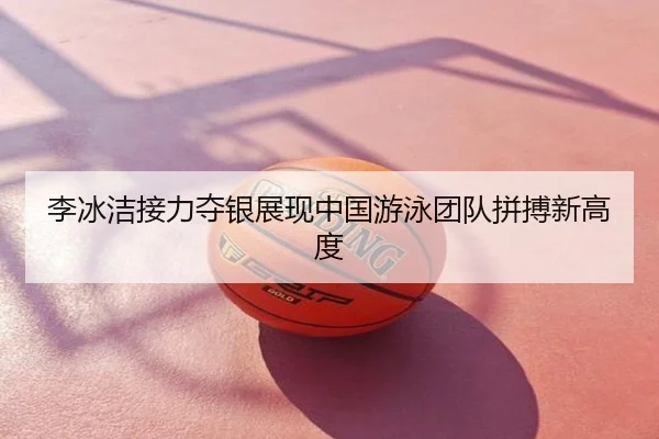 李冰洁接力夺银展现中国游泳团队拼搏新高度
