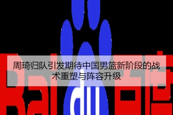 周琦归队引发期待中国男篮新阶段的战术重塑与阵容升级