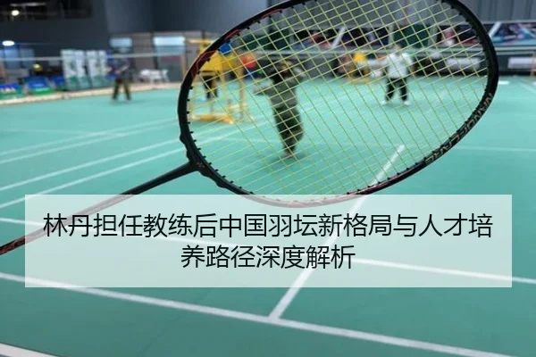 林丹担任教练后中国羽坛新格局与人才培养路径深度解析