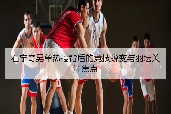 石宇奇男单热搜背后的竞技蜕变与羽坛关注焦点