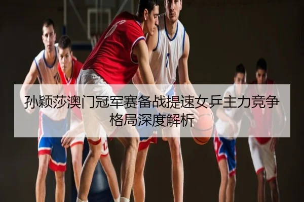 孙颖莎澳门冠军赛备战提速女乒主力竞争格局深度解析