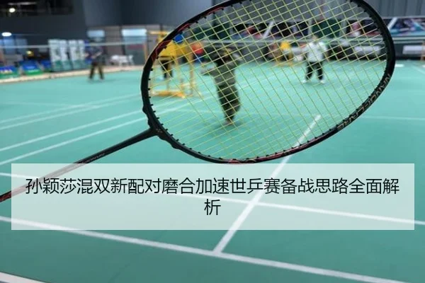 孙颖莎混双新配对磨合加速世乒赛备战思路全面解析